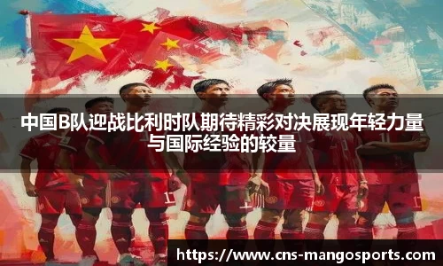 中国B队迎战比利时队期待精彩对决展现年轻力量与国际经验的较量